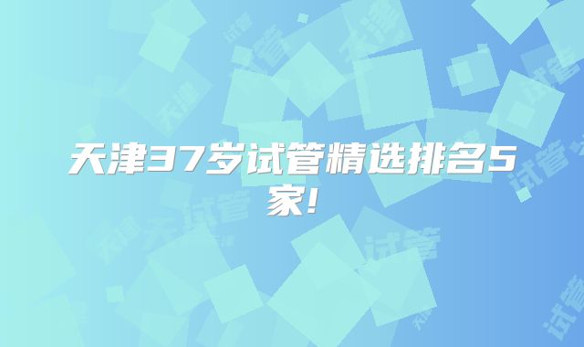 天津37岁试管精选排名5家!