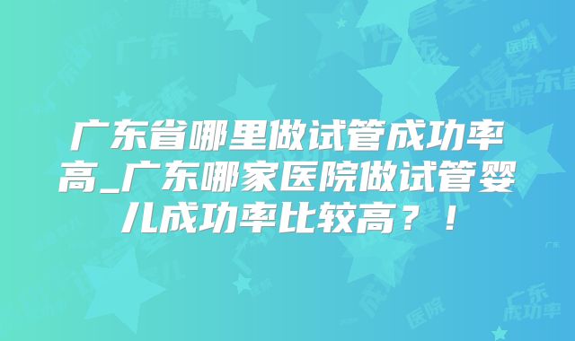 广东省哪里做试管成功率高_广东哪家医院做试管婴儿成功率比较高？！