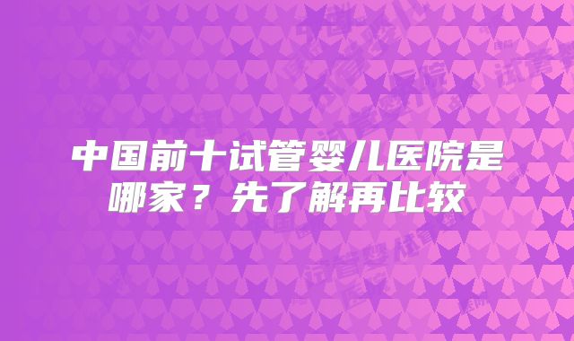 中国前十试管婴儿医院是哪家？先了解再比较