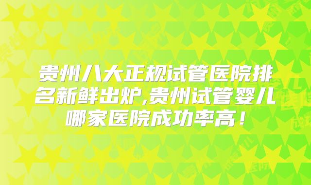 贵州八大正规试管医院排名新鲜出炉,贵州试管婴儿哪家医院成功率高!