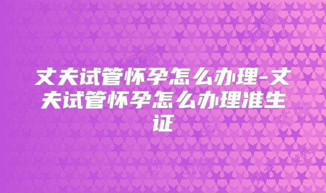 丈夫试管怀孕怎么办理-丈夫试管怀孕怎么办理准生证
