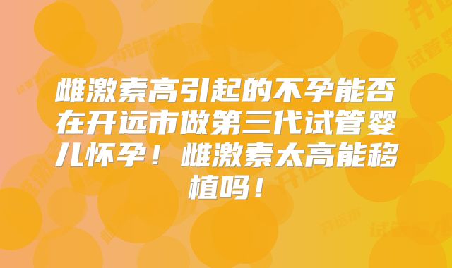 雌激素高引起的不孕能否在开远市做第三代试管婴儿怀孕!雌激素太高能移植吗!