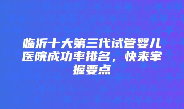 临沂十大第三代试管婴儿医院成功率排名，快来掌握要点
