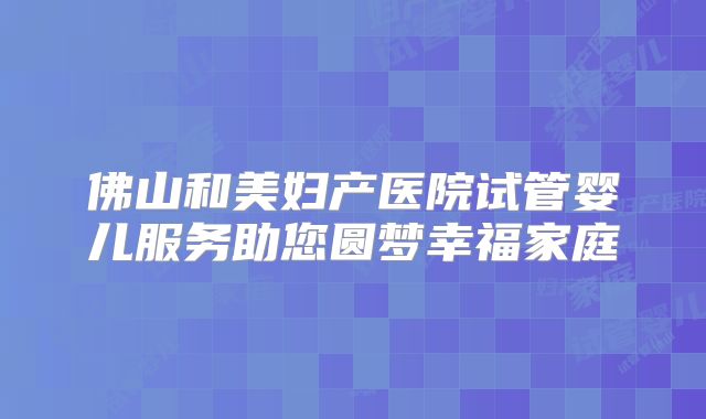 佛山和美妇产医院试管婴儿服务助您圆梦幸福家庭