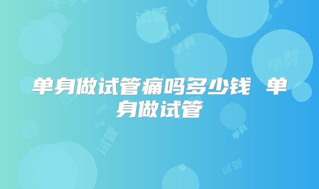 单身做试管痛吗多少钱 单身做试管