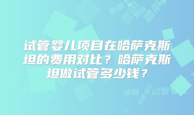 试管婴儿项目在哈萨克斯坦的费用对比?哈萨克斯坦做试管多少钱?