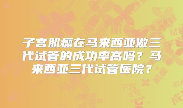 子宫肌瘤在马来西亚做三代试管的成功率高吗？马来西亚三代试管医院？