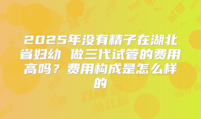 2025年没有精子在湖北省妇幼 做三代试管的费用高吗？费用构成是怎么样的