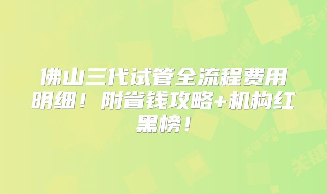 佛山三代试管全流程费用明细!附省钱攻略+机构红黑榜!