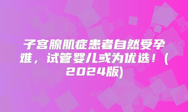 子宫腺肌症患者自然受孕难，试管婴儿或为优选！(2024版)