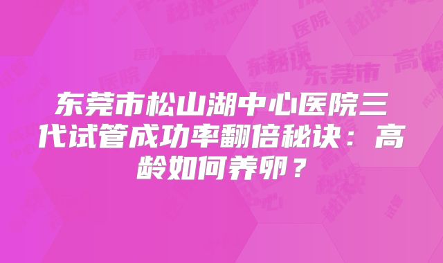 东莞市松山湖中心医院三代试管成功率翻倍秘诀:高龄如何养卵?