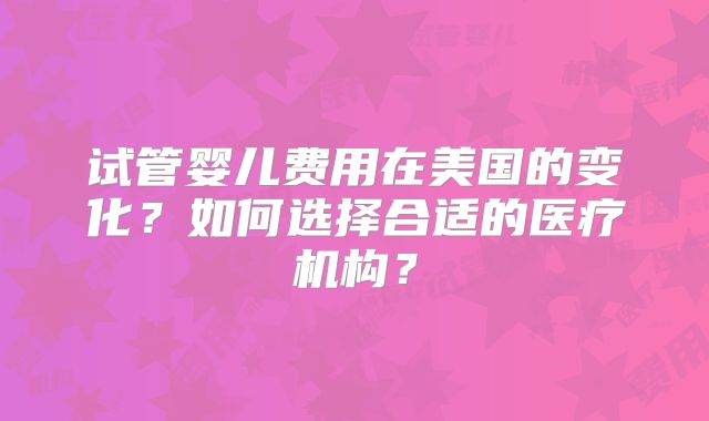 试管婴儿费用在美国的变化？如何选择合适的医疗机构？
