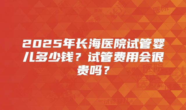 2025年长海医院试管婴儿多少钱？试管费用会很贵吗？
