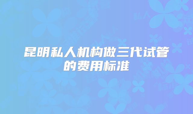 昆明私人机构做三代试管的费用标准