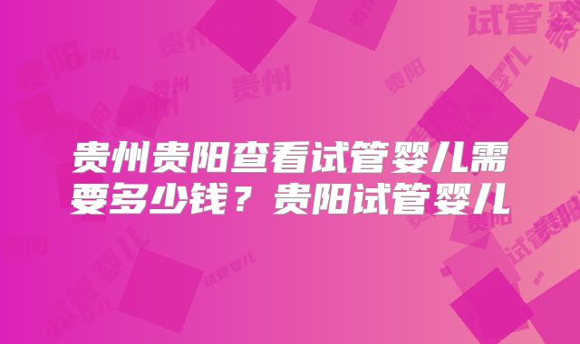 贵州贵阳查看试管婴儿需要多少钱？贵阳试管婴儿