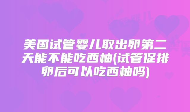 美国试管婴儿取出卵第二天能不能吃西柚(试管促排卵后可以吃西柚吗)