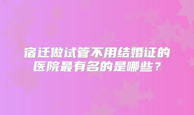 宿迁做试管不用结婚证的医院最有名的是哪些？