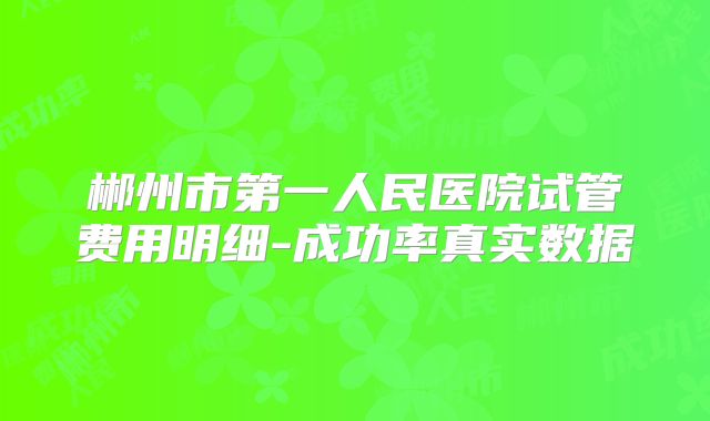 郴州市第一人民医院试管费用明细-成功率真实数据