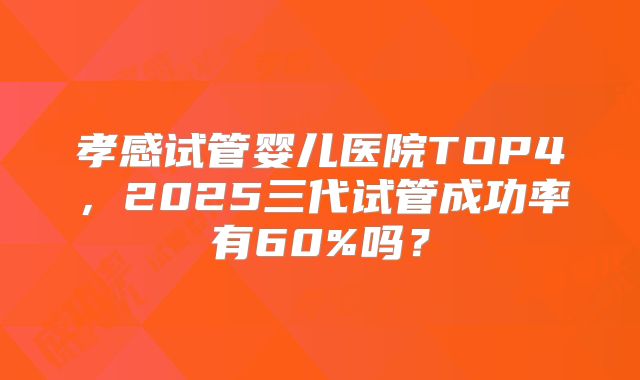 孝感试管婴儿医院TOP4，2025三代试管成功率有60%吗？