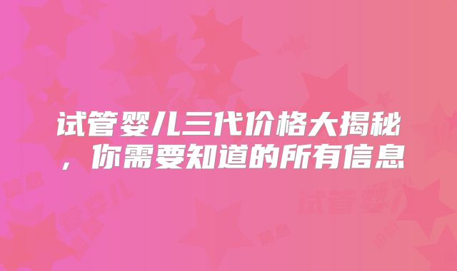 试管婴儿三代价格大揭秘，你需要知道的所有信息