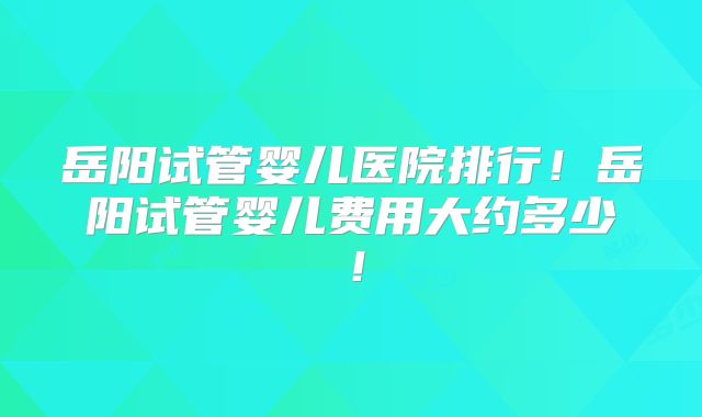 岳阳试管婴儿医院排行!岳阳试管婴儿费用大约多少!