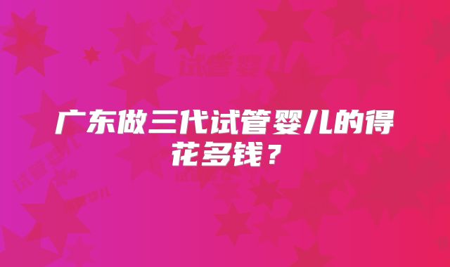 广东做三代试管婴儿的得花多钱？