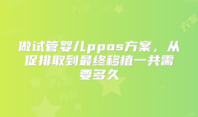 做试管婴儿ppos方案,从促排取到最终移植一共需要多久
