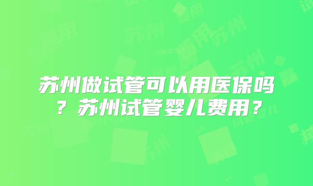 苏州做试管可以用医保吗？苏州试管婴儿费用？