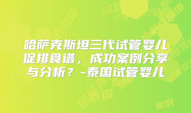 哈萨克斯坦三代试管婴儿促排食谱，成功案例分享与分析？-泰国试管婴儿