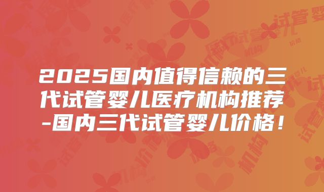 2025国内值得信赖的三代试管婴儿医疗机构推荐-国内三代试管婴儿价格！
