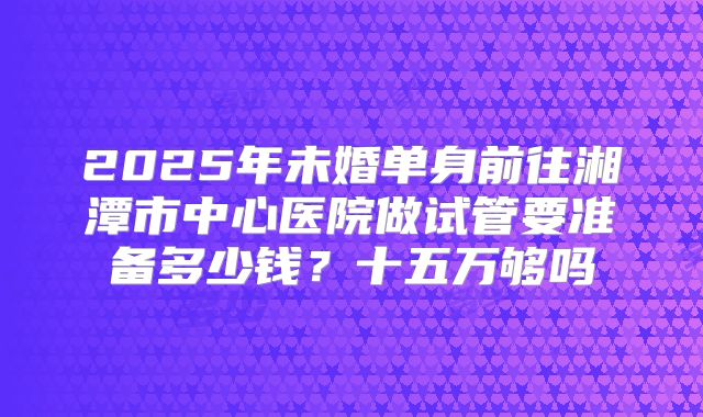 2025年未婚单身前往湘潭市中心医院做试管要准备多少钱？十五万够吗