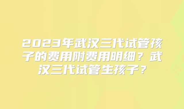 2023年武汉三代试管孩子的费用附费用明细?武汉三代试管生孩子?