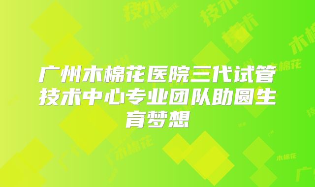 广州木棉花医院三代试管技术中心专业团队助圆生育梦想