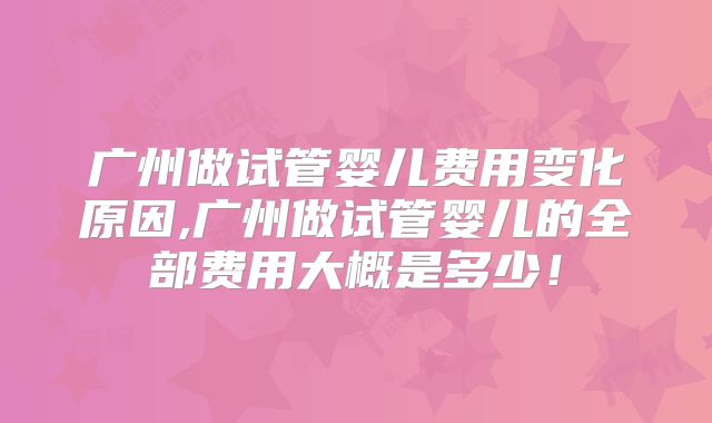 广州做试管婴儿费用变化原因,广州做试管婴儿的全部费用大概是多少！
