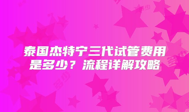 泰国杰特宁三代试管费用是多少？流程详解攻略