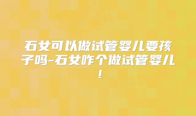 石女可以做试管婴儿要孩子吗-石女咋个做试管婴儿！