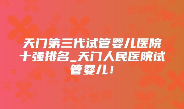 天门第三代试管婴儿医院十强排名_天门人民医院试管婴儿！