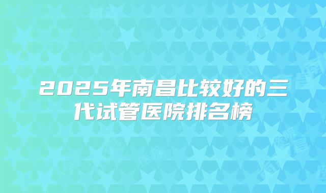 2025年南昌比较好的三代试管医院排名榜
