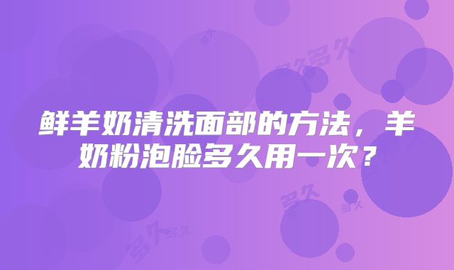 鲜羊奶清洗面部的方法，羊奶粉泡脸多久用一次？
