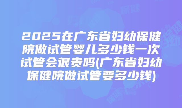 2025在广东省妇幼保健院做试管婴儿多少钱一次试管会很贵吗(广东省妇幼保健院做试管要多少钱)