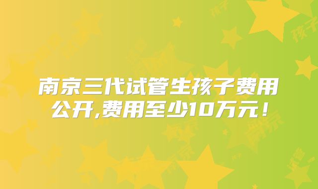 南京三代试管生孩子费用公开,费用至少10万元！