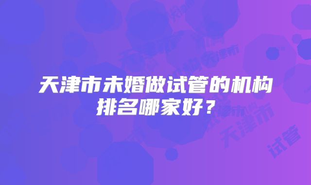 天津市未婚做试管的机构排名哪家好?
