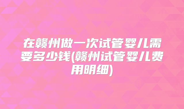 在赣州做一次试管婴儿需要多少钱(赣州试管婴儿费用明细)