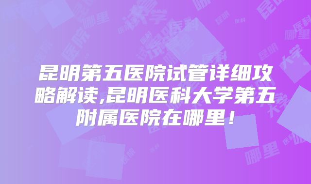 昆明第五医院试管详细攻略解读,昆明医科大学第五附属医院在哪里！