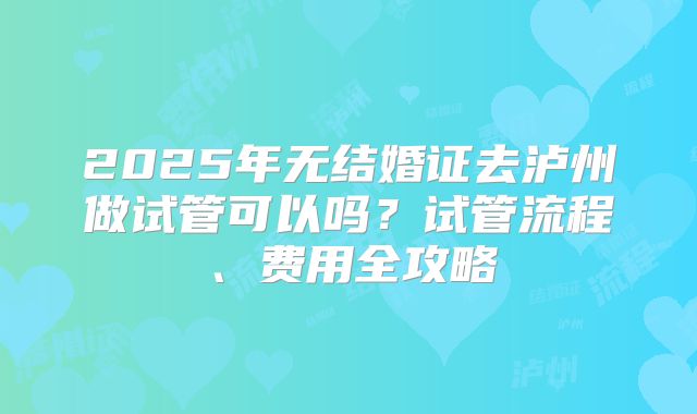 2025年无结婚证去泸州做试管可以吗？试管流程、费用全攻略