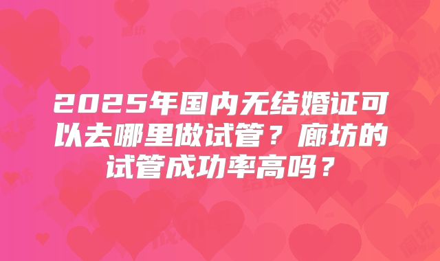 2025年国内无结婚证可以去哪里做试管?廊坊的试管成功率高吗?