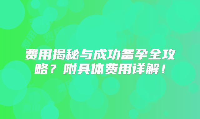 费用揭秘与成功备孕全攻略?附具体费用详解!