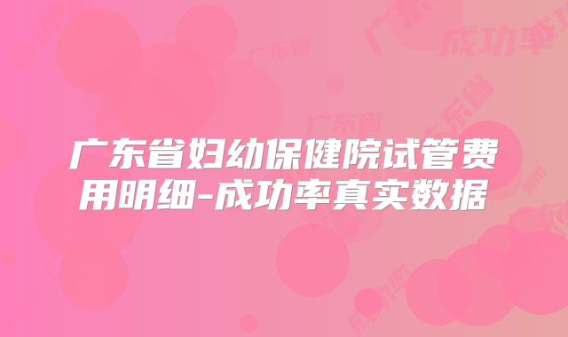广东省妇幼保健院试管费用明细-成功率真实数据