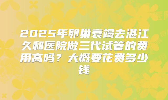 2025年卵巢衰竭去湛江久和医院做三代试管的费用高吗?大概要花费多少钱