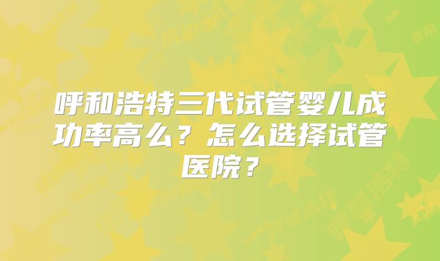 呼和浩特三代试管婴儿成功率高么？怎么选择试管医院？